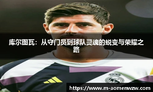 库尔图瓦:从守门员到球队灵魂的蜕变与荣耀之路